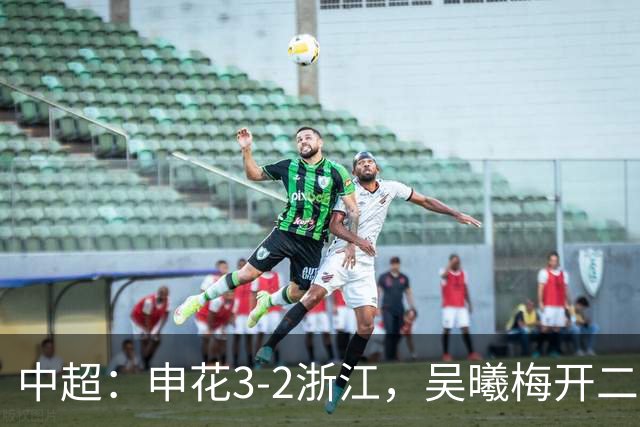 中超：申花3-2浙江，吴曦梅开二度，王钰栋破门