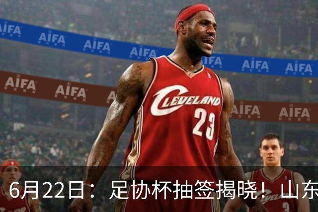 6月22日：足协杯抽签揭晓！山东泰山能否靠“神签”避开海港申花，逆袭卫冕？